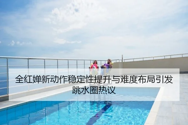 全红婵新动作稳定性提升与难度布局引发跳水圈热议