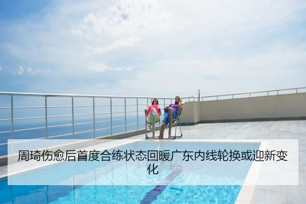 周琦伤愈后首度合练状态回暖广东内线轮换或迎新变化
