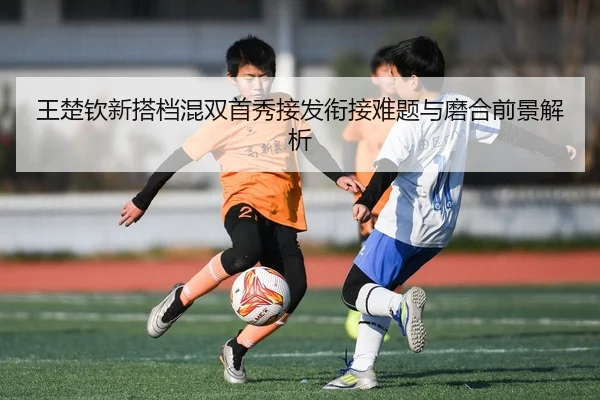 王楚钦新搭档混双首秀接发衔接难题与磨合前景解析