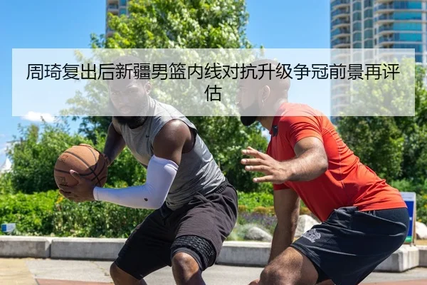 周琦复出后新疆男篮内线对抗升级争冠前景再评估